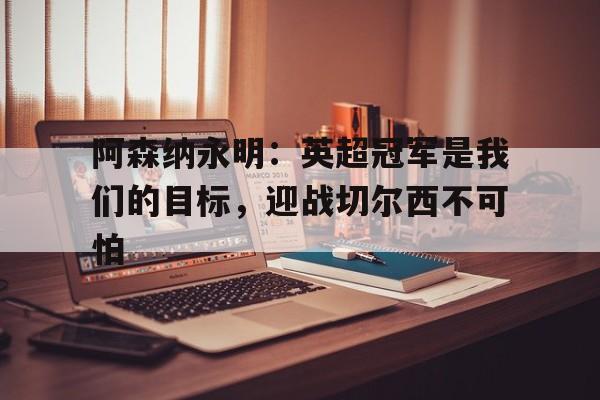 关于阿森纳永明：英超冠军是我们的目标，迎战切尔西不可怕的信息