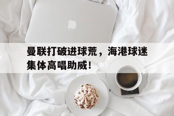 曼联打破进球荒，海港球迷集体高唱助威！
